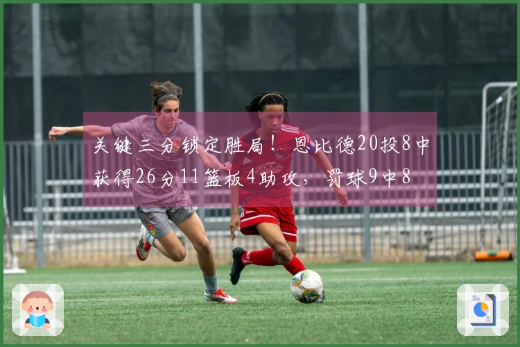 关键三分锁定胜局！恩比德20投8中获得26分11篮板4助攻，罚球9中8