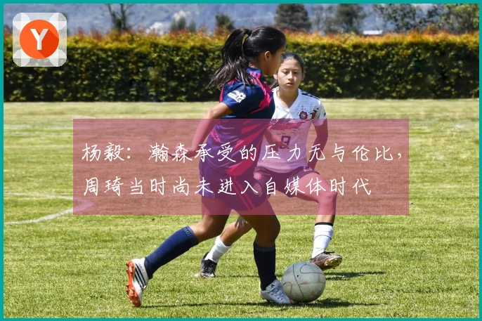 杨毅：瀚森承受的压力无与伦比，周琦当时尚未进入自媒体时代
