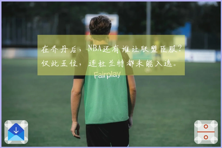 在乔丹后，NBA还有谁让联盟臣服？仅此五位，连杜兰特都未能入选。