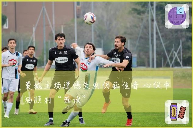 曼城主场遗憾失利仍获佳音 心仪中场顺利“面试”