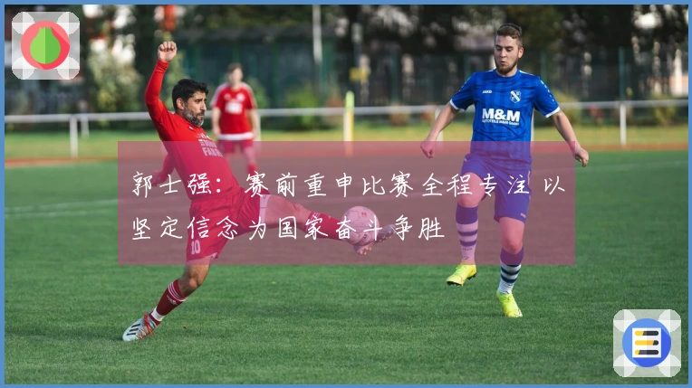 郭士强：赛前重申比赛全程专注 以坚定信念为国家奋斗争胜