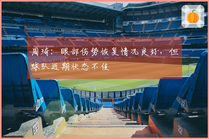 周琦：眼部伤势恢复情况良好，但球队近期状态不佳
