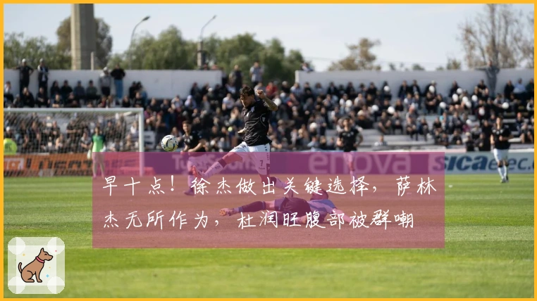 早十点！徐杰做出关键选择，萨林杰无所作为，杜润旺腹部被群嘲