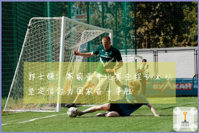 郭士强：赛前重申比赛全程专注 以坚定信念为国家奋斗争胜
