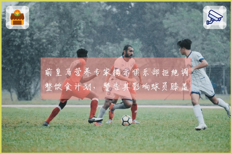 前皇马营养专家揭示俱乐部拒绝调整饮食计划，警告其影响球员膝盖健康