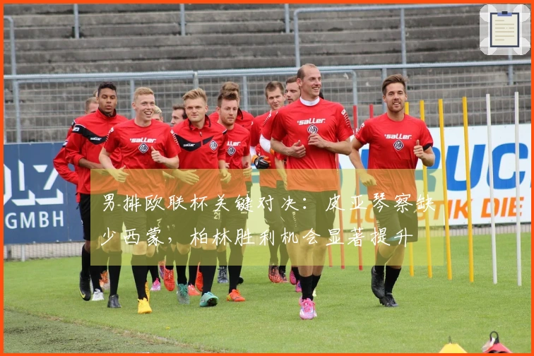 男排欧联杯关键对决：皮亚琴察缺少西蒙，柏林胜利机会显著提升