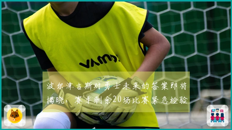 波尔津吉斯对勇士未来的答案即将揭晓，赛季剩余20场比赛紧急检验