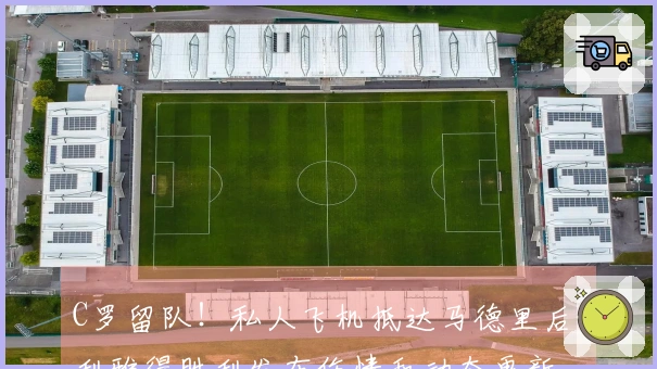 C罗留队！私人飞机抵达马德里后，利雅得胜利发布伤情和动态更新