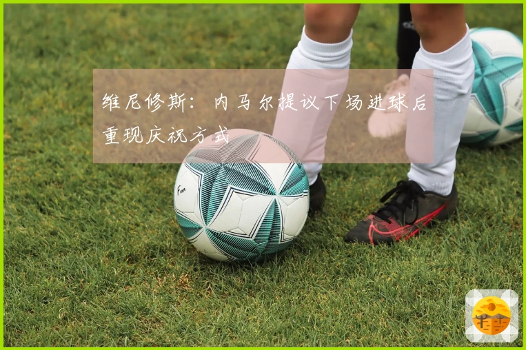 维尼修斯：内马尔提议下场进球后重现庆祝方式