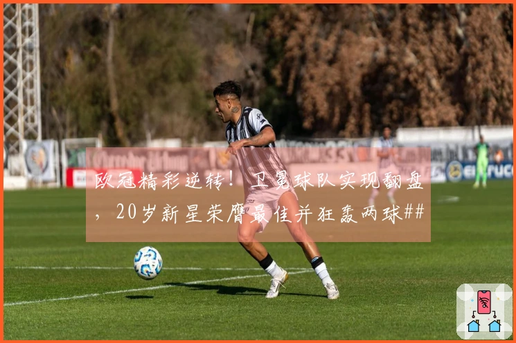 欧冠精彩逆转！卫冕球队实现翻盘，20岁新星荣膺最佳并狂轰两球###