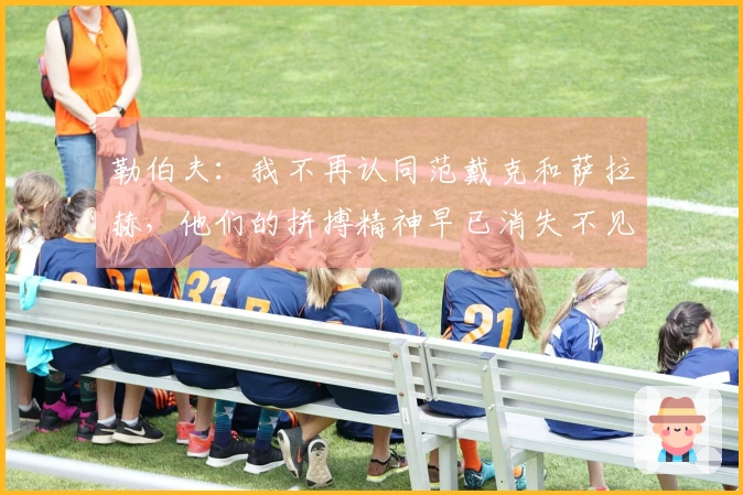 勒伯夫:我不再认同范戴克和萨拉赫,他们的拼搏精神早已消失不见