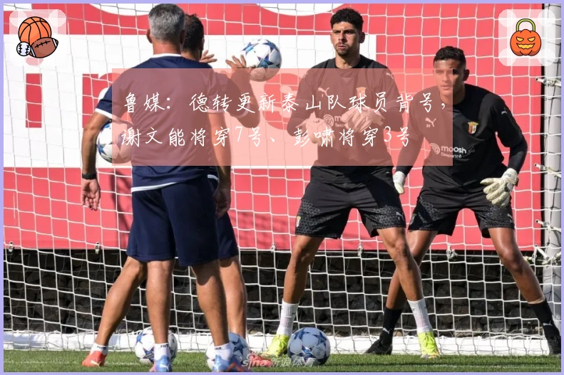 鲁媒：德转更新泰山队球员背号，谢文能将穿7号、彭啸将穿3号