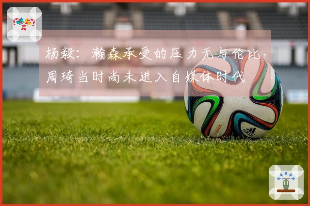杨毅：瀚森承受的压力无与伦比，周琦当时尚未进入自媒体时代