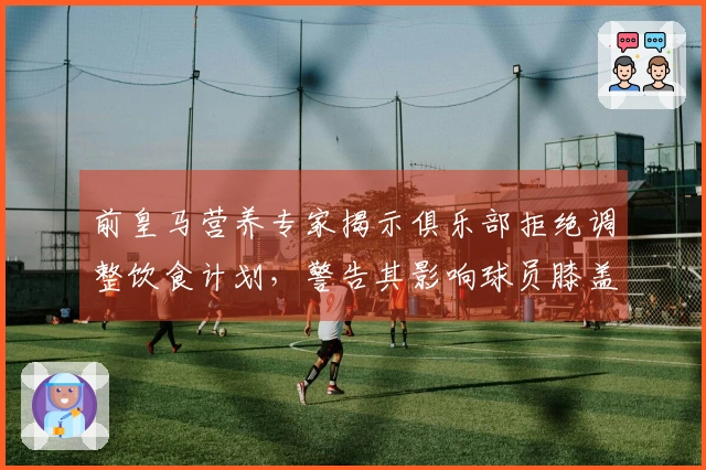 前皇马营养专家揭示俱乐部拒绝调整饮食计划，警告其影响球员膝盖健康