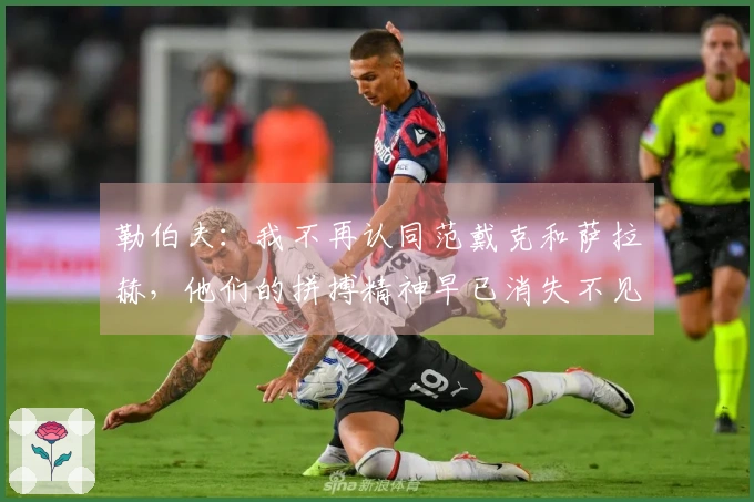 勒伯夫：我不再认同范戴克和萨拉赫，他们的拼搏精神早已消失不见