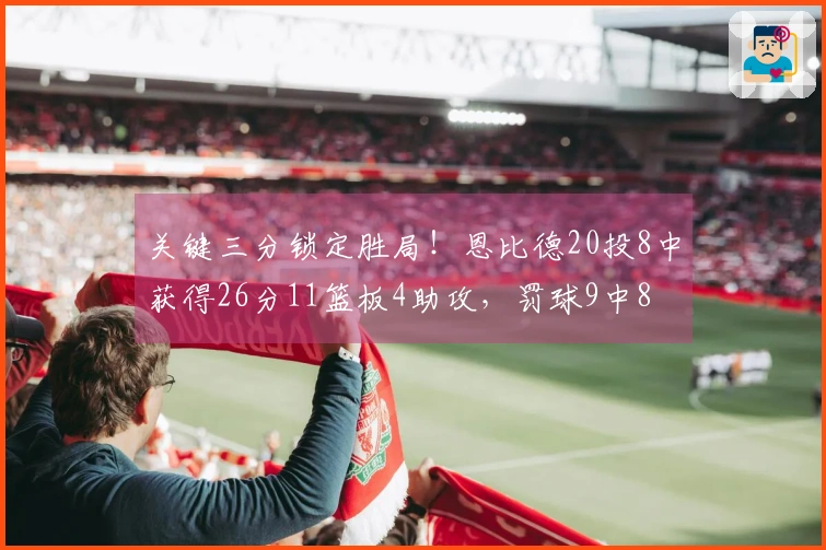 关键三分锁定胜局！恩比德20投8中获得26分11篮板4助攻，罚球9中8