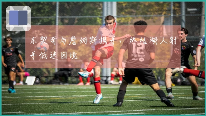 东契奇与詹姆斯携手，终结湖人射手低迷困境