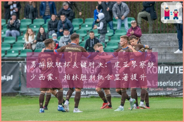 男排欧联杯关键对决：皮亚琴察缺少西蒙，柏林胜利机会显著提升