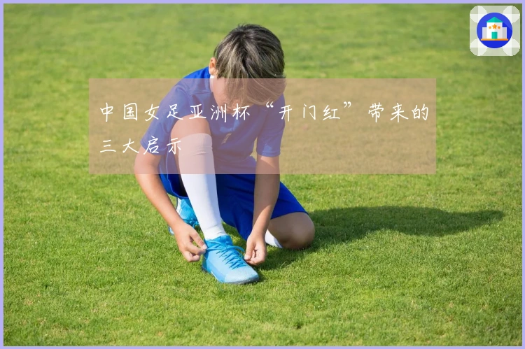 中国女足亚洲杯“开门红”带来的三大启示