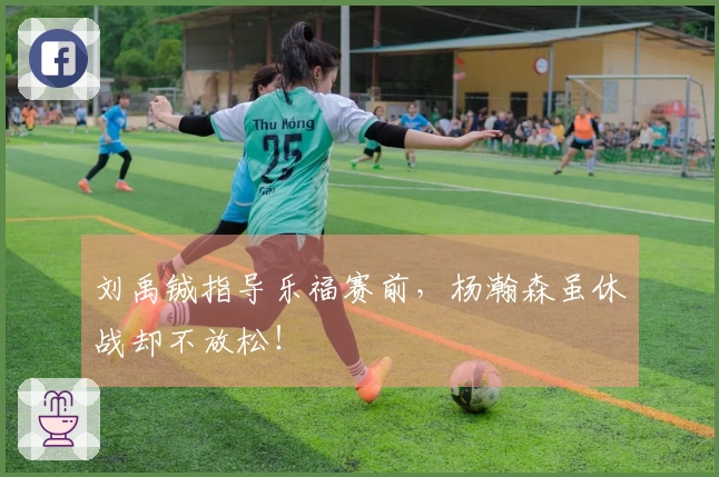 刘禹铖指导乐福赛前，杨瀚森虽休战却不放松！